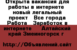 Открыта вакансия для работы в интернете, новый легальный проект - Все города Работа » Заработок в интернете   . Алтайский край,Змеиногорск г.